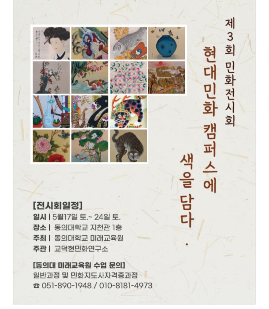 제3회 민화전시회 / 현대민화캠퍼스에 색을 담다. / [전시회일정] / 일시: 5월17일 토. ~ 24일 토. / 장소: 동의대학교 지천관 1층 / 주최: 동의대학교 미래교육원 / 주관: 교덕현민화연구소 / [동의대 미래교육원 수업 문의] / 일반과정 및 민화지도사자격증과정 / 전화 051-890-1948 / 010-8181-4973