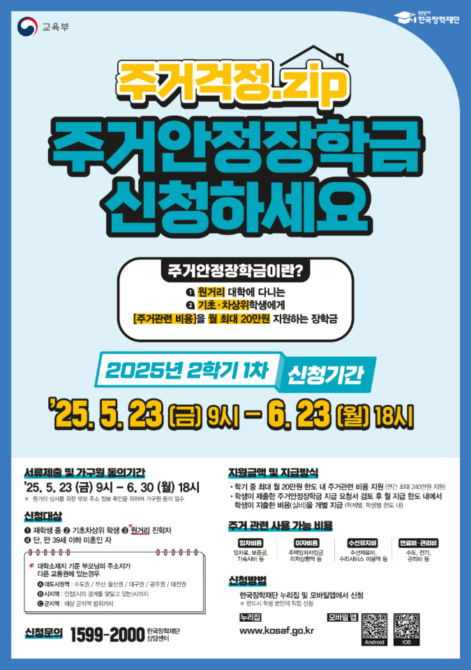 주거걱정.zip 주거안정장학금 신청하세요 주거안정장학금이란? 원거리 대학에 다니는 기초·차상위학생에게 [주거관련 비용]을 월 최대 20만원 지원하는 장학금 / 2025년 2학기 1차 신청기간/  ’25. 5. 23 (금) 9시 ~ 6. 23 (월) 18시 / 서류제출 및 가구원 동의기간 / ’25. 5. 23 (금) 9시 ~ 6. 30 (월) 18시 / ※ 원거리 심사는 별도 기준 적용, 세부사항은 한국장학재단 누리집 공고문 참조 / 신청대상: 재학생 중 기초·차상위 학생 중 원거리 통학생 단, 만 39세 이하 미혼인 자 / ※ 대학소재지 기준 부모님의 주소지가 다른 교통권에 있는 경우 / A. 대도시권역: 수도권, 부산.울산권, 대구권, 광주권, 대전권 / B. 인접(시의 경계를 맞닿고 있는 시 까지/ C. 군지역: 해당 군 지역 범위까지 / 지원금액 및 지급방법: 학기 중 최대 월 20만원 한도 내 주거관련 비용 지원 (학기 최대 240만원 지원) 학생이 제출한 주거안정장학금 지급 요청서 검토 후 월 지급 한도 내에서 학생이 지출한 비용(실비)을 개별 지급)학제별, 학생별 한도 내) / 주거 관련 사용 가능한 비용: 임차비용 (임차료, 보증금, 기숙사비 등), 이자비용 (주택임차차입금, 이자상환액 등), 수선유지비 (수선재료비, 수리서비스 이용액 등), 연료비·관리비 (수도, 전기, 관리비 등) 신청방법: 한국장학재단 누리집 및 모바일앱에서 신청 ※ 반드시 학생 본인이 직접 신청 누리집( www.kosaf.go.kr) / 모바일앱 : Android QR코드(https://play.google.com/store/apps/details?id=com.mo.kosaf), iOS QR코드(https://apps.apple.com/kr/app/%ED%95%9C%EA%B5%AD%EC%9E%A5%ED%95%99%EC%9E%AC%EB%8B%A8/id1400580506) 신청문의: 1599-2000 한국장학재단 상담센터