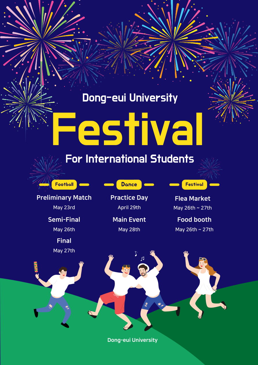 Dong-eui University Festival For International Students / Football / Preliminary Match(May 23rd), Semi-Final(May 26th), Final(May 27th) / Dance / Practice Day(April 29th), Main Event(May 28th) / Festival / Flea Market(May 26th ~ 27th), Food booth(May 26th, 27th) / Dong-eui University